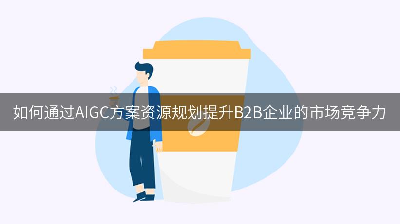 如何通过AIGC方案资源规划提升B2B企业的市场竞争力