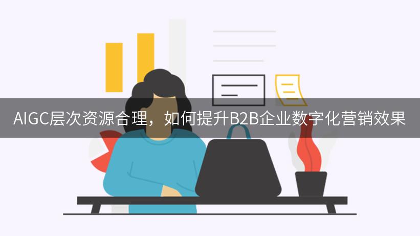 AIGC层次资源合理，如何提升B2B企业数字化营销效果