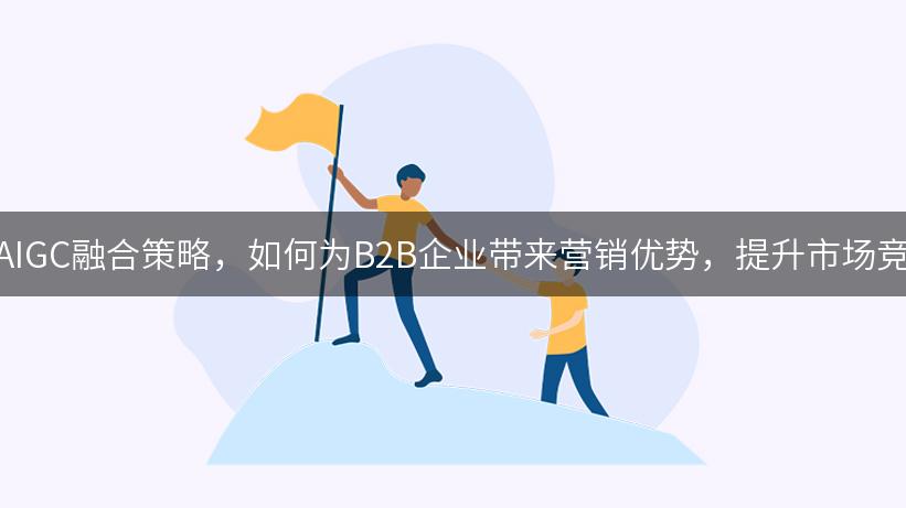 探索AIGC融合策略，如何为B2B企业带来营销优势，提升市场竞争力