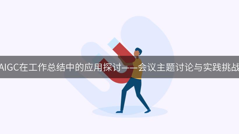 AIGC在工作总结中的应用探讨——会议主题讨论与实践挑战