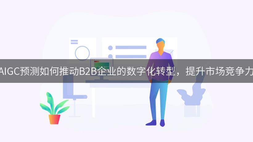 AIGC预测如何推动B2B企业的数字化转型，提升市场竞争力