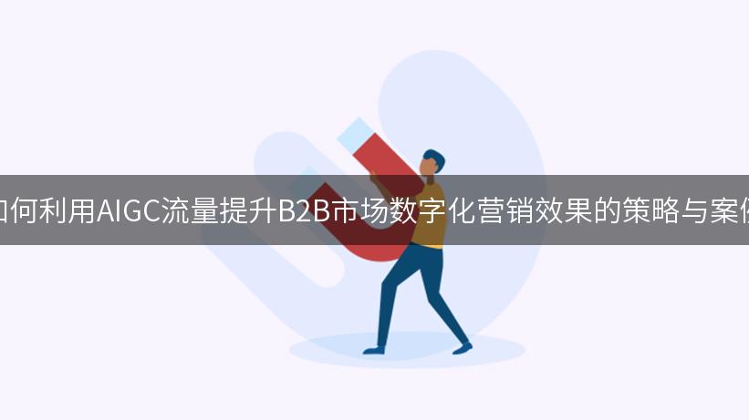 如何利用AIGC流量提升B2B市场数字化营销效果的策略与案例