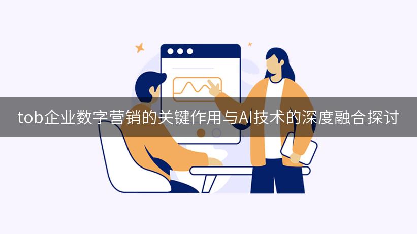 tob企业数字营销的关键作用与AI技术的深度融合探讨