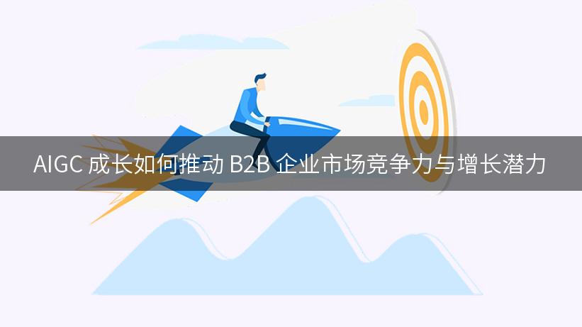 AIGC 成长如何推动 B2B 企业市场竞争力与增长潜力