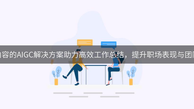 数字内容的AIGC解决方案助力高效工作总结，提升职场表现与团队协作