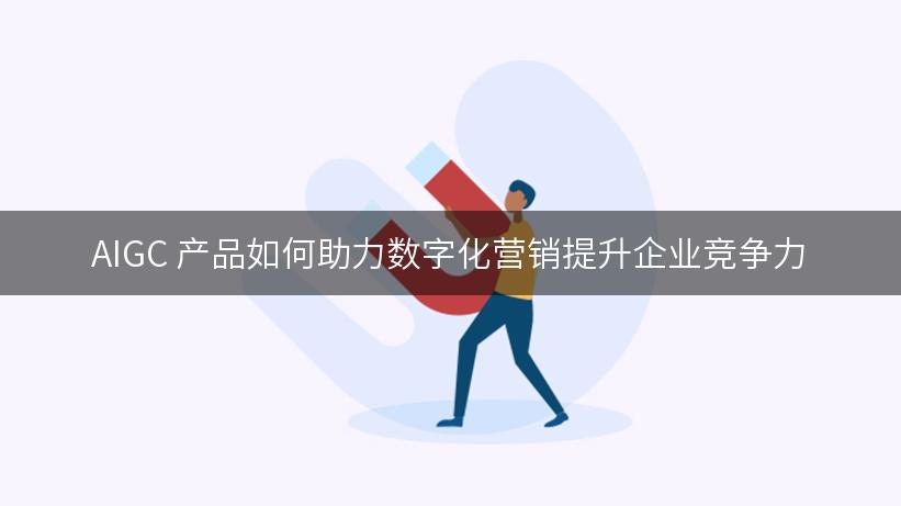 AIGC 产品如何助力数字化营销提升企业竞争力