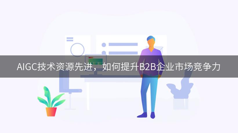 AIGC技术资源先进，如何提升B2B企业市场竞争力