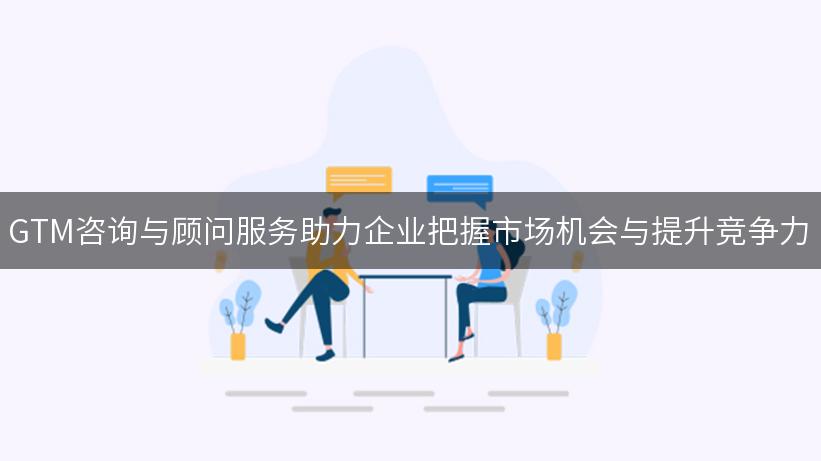 GTM咨询与顾问服务助力企业把握市场机会与提升竞争力