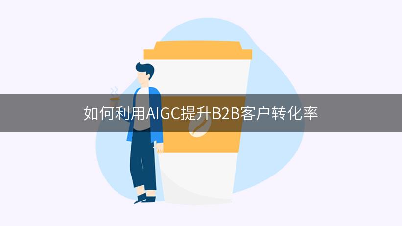 如何利用AIGC提升B2B客户转化率