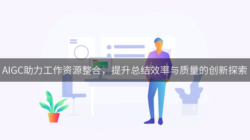 AIGC助力工作资源整合，提升总结效率与质量的创新探索