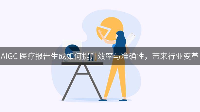 AIGC 医疗报告生成如何提升效率与准确性，带来行业变革