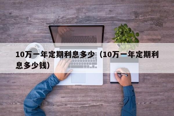 10万一年定期利息多少(10万一年定期利息多少钱)